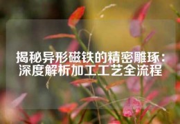 揭秘异形磁铁的精密雕琢：深度解析加工工艺全流程