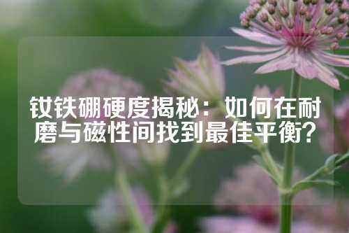 钕铁硼硬度揭秘：如何在耐磨与磁性间找到最佳平衡？