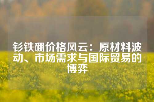 钐铁硼价格风云：原材料波动、市场需求与国际贸易的博弈