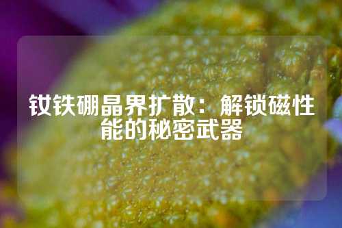 钕铁硼晶界扩散：解锁磁性能的秘密武器