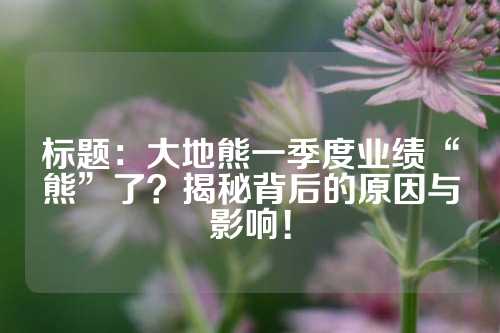 标题：大地熊一季度业绩“熊”了？揭秘背后的原因与影响！