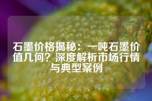 石墨价格揭秘：一吨石墨价值几何？深度解析市场行情与典型案例