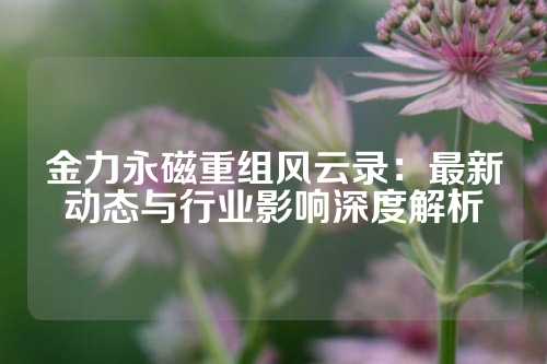 金力永磁重组风云录：最新动态与行业影响深度解析