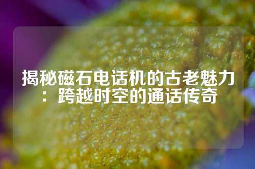 揭秘磁石电话机的古老魅力：跨越时空的通话传奇